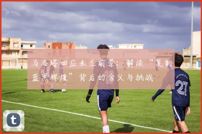 马洛塔回应米兰前景：解读“复制蓝黑辉煌”背后的含义与挑战