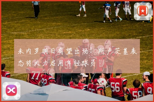 米内罗明日有望出场！斯卢茨基表态将大力启用年轻球员