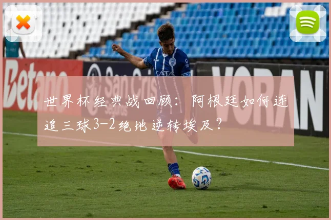 世界杯经典战回顾：阿根廷如何连追三球3-2绝地逆转埃及？