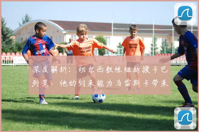 深度解析：切尔西教练组新援卡巴列罗，他的到来能为马雷斯卡带来什么？