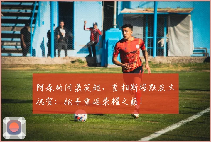 阿森纳问鼎英超，首相斯塔默发文祝贺：枪手重返荣耀之巅！