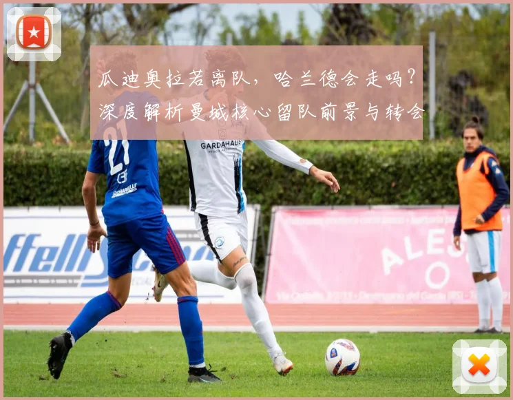 瓜迪奥拉若离队，哈兰德会走吗？深度解析曼城核心留队前景与转会传闻