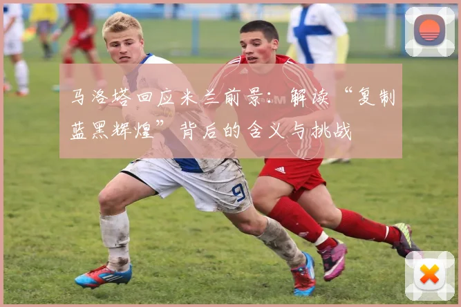 马洛塔回应米兰前景：解读“复制蓝黑辉煌”背后的含义与挑战