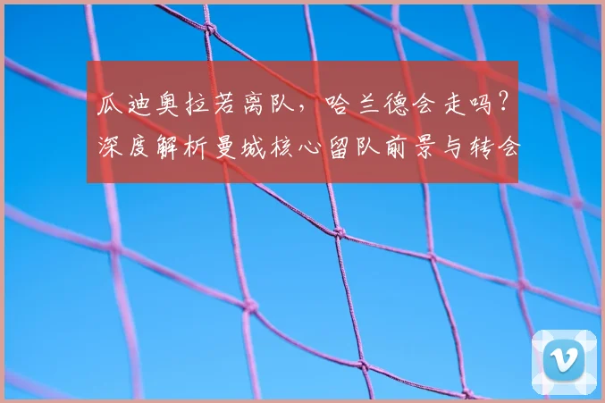 瓜迪奥拉若离队，哈兰德会走吗？深度解析曼城核心留队前景与转会传闻