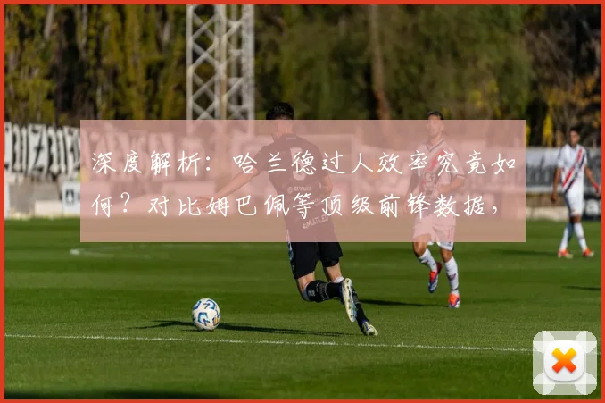 深度解析：哈兰德过人效率究竟如何？对比姆巴佩等顶级前锋数据，看现代中锋突破能力