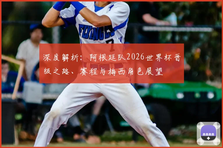 深度解析：阿根廷队2026世界杯晋级之路、赛程与梅西角色展望