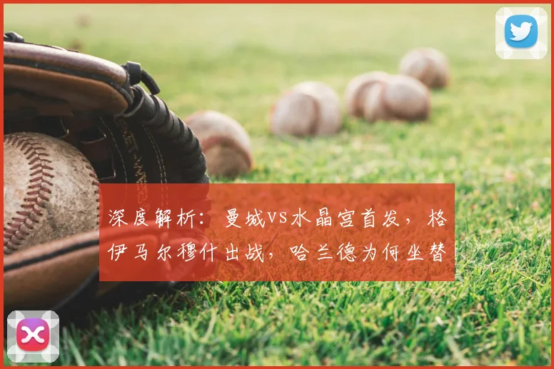 深度解析：曼城vs水晶宫首发，格伊马尔穆什出战，哈兰德为何坐替补席？