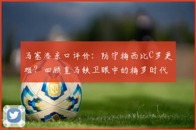 马塞洛亲口评价:防守梅西比C罗更难?回顾皇马铁卫眼中的梅罗时代