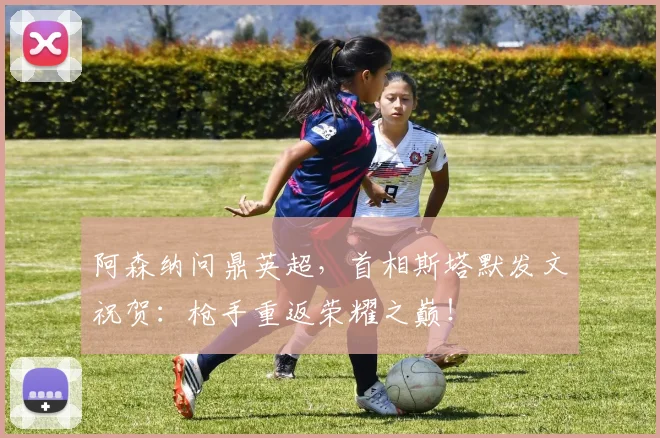 阿森纳问鼎英超，首相斯塔默发文祝贺：枪手重返荣耀之巅！
