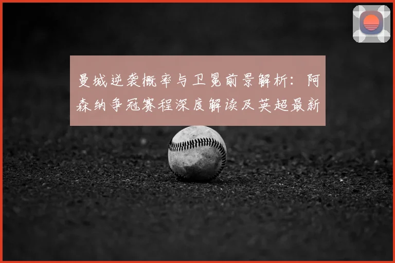 曼城逆袭概率与卫冕前景解析：阿森纳争冠赛程深度解读及英超最新预测